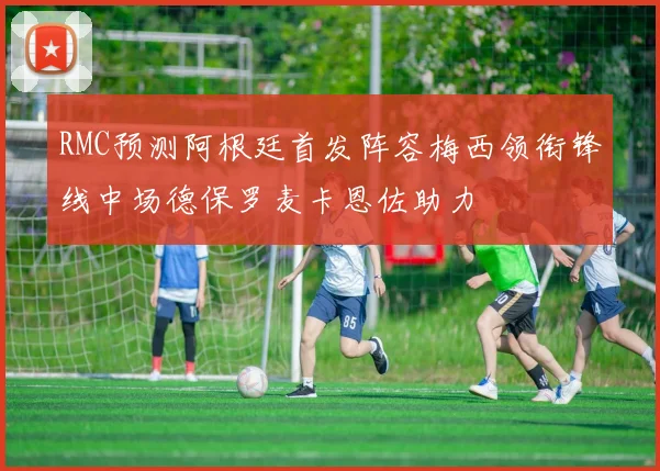 RMC预测阿根廷首发阵容梅西领衔锋线中场德保罗麦卡恩佐助力