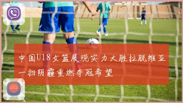 中国U18女篮展现实力大胜拉脱维亚一扫阴霾重燃夺冠希望