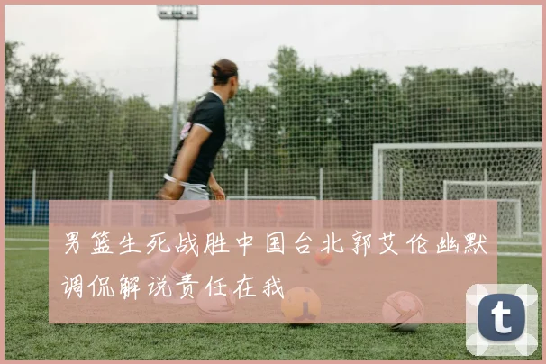 男篮生死战胜中国台北郭艾伦幽默调侃解说责任在我
