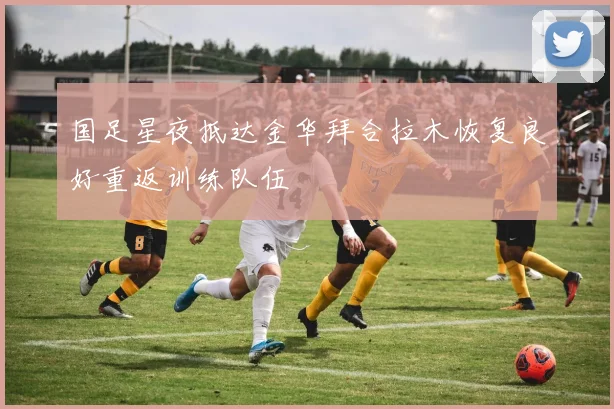 国足星夜抵达金华拜合拉木恢复良好重返训练队伍