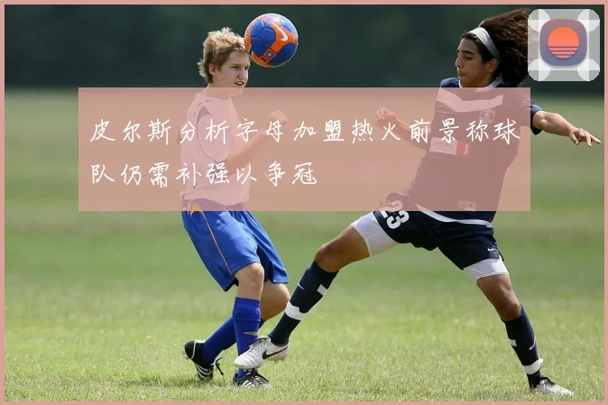 皮尔斯分析字母加盟热火前景称球队仍需补强以争冠