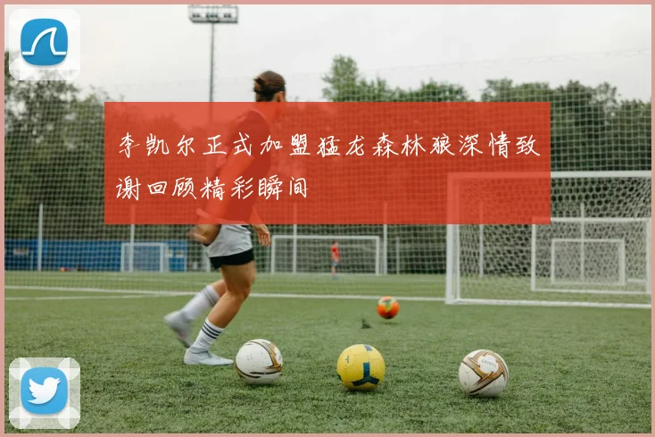 李凯尔正式加盟猛龙森林狼深情致谢回顾精彩瞬间