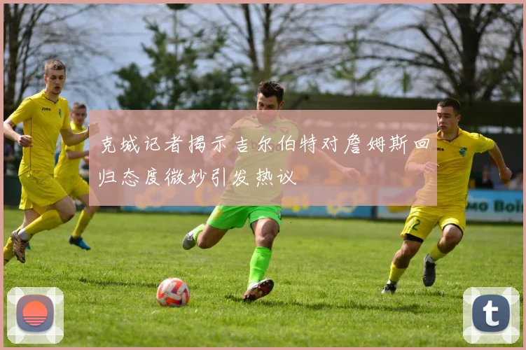 克城记者揭示吉尔伯特对詹姆斯回归态度微妙引发热议