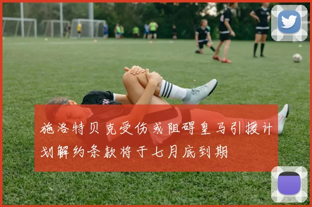 施洛特贝克受伤或阻碍皇马引援计划解约条款将于七月底到期