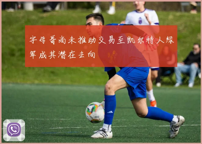 字母哥尚未推动交易至凯尔特人绿军成其潜在去向
