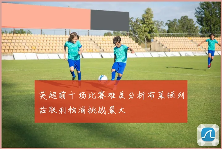英超前十场比赛难度分析布莱顿利兹联利物浦挑战最大