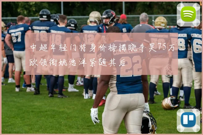 中超年轻门将身价榜揭晓李昊75万欧领衔姚浩洋紧随其后