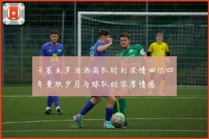 卡塞米罗泪洒离队时刻深情回忆四年曼联岁月与球队的深厚情感