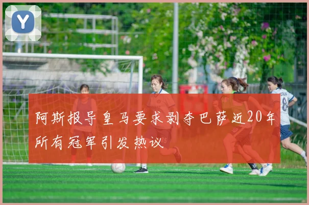 阿斯报导皇马要求剥夺巴萨近20年所有冠军引发热议